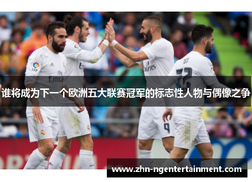 谁将成为下一个欧洲五大联赛冠军的标志性人物与偶像之争