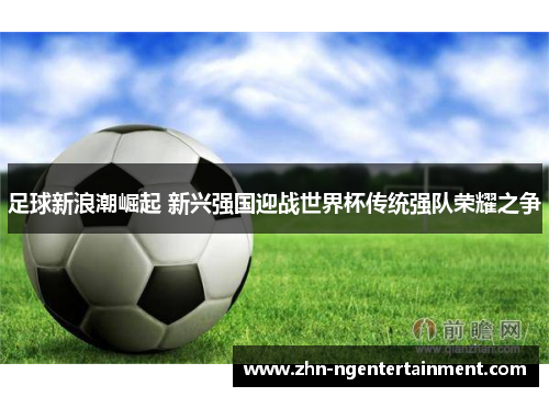 足球新浪潮崛起 新兴强国迎战世界杯传统强队荣耀之争 足球新浪潮崛起 新兴强国迎战世界杯传统强队荣耀之争