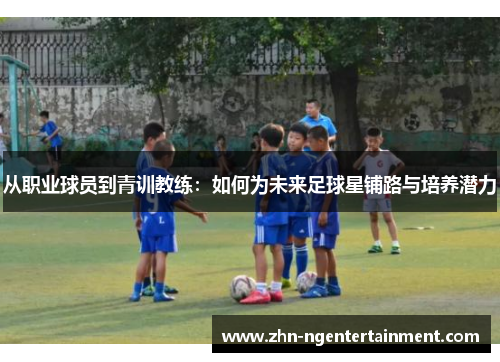 从职业球员到青训教练：如何为未来足球星铺路与培养潜力