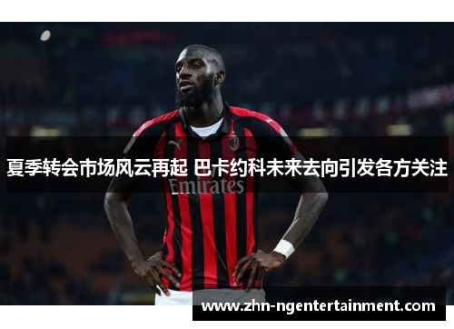 夏季转会市场风云再起 巴卡约科未来去向引发各方关注 夏季转会市场风云再起 巴卡约科未来去向引发各方关注