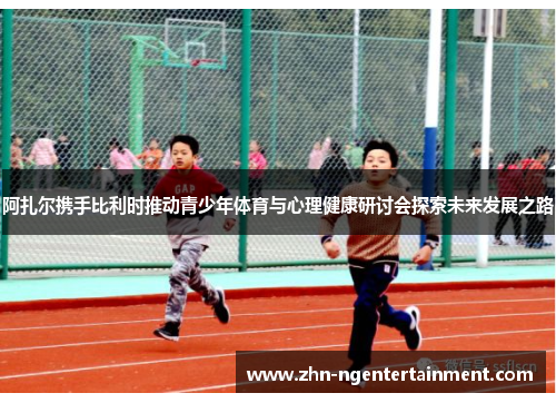 阿扎尔携手比利时推动青少年体育与心理健康研讨会探索未来发展之路 阿扎尔携手比利时推动青少年体育与心理健康研讨会探索未来发展之路