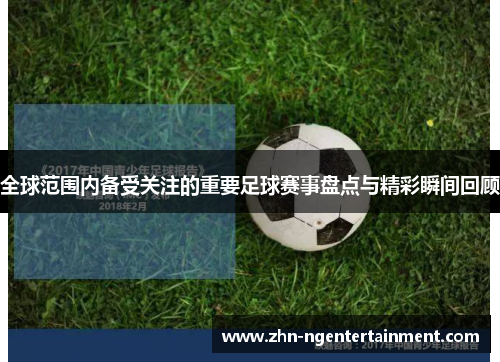 全球范围内备受关注的重要足球赛事盘点与精彩瞬间回顾