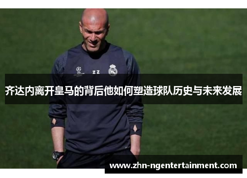 齐达内离开皇马的背后他如何塑造球队历史与未来发展