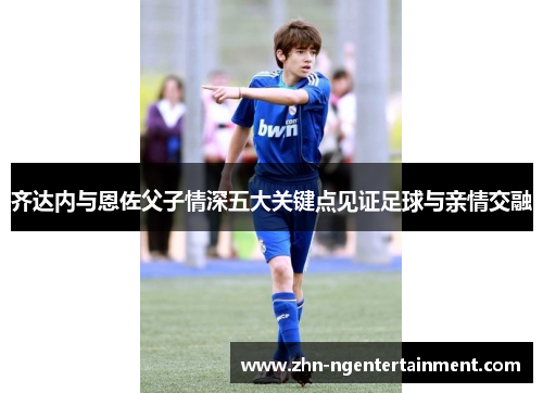 齐达内与恩佐父子情深五大关键点见证足球与亲情交融 齐达内与恩佐父子情深五大关键点见证足球与亲情交融