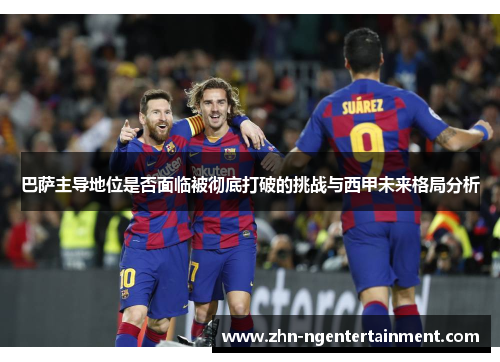 巴萨主导地位是否面临被彻底打破的挑战与西甲未来格局分析