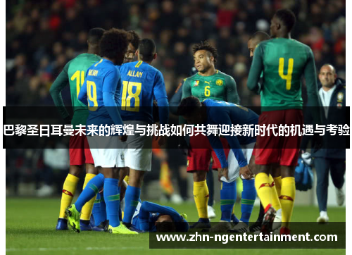巴黎圣日耳曼未来的辉煌与挑战如何共舞迎接新时代的机遇与考验