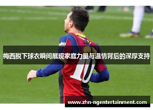 梅西脱下球衣瞬间展现家庭力量与温情背后的深厚支持 梅西脱下球衣瞬间展现家庭力量与温情背后的深厚支持