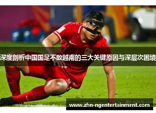 深度剖析中国国足不敌越南的三大关键原因与深层次困境