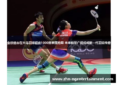 金徐组合在大马羽球超级1000赛表现抢眼 未来前景广阔或成新一代羽坛传奇